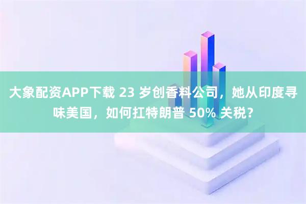 大象配资APP下载 23 岁创香料公司，她从印度寻味美国，如何扛特朗普 50% 关税？