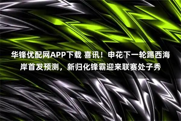 华锋优配网APP下载 喜讯！申花下一轮踢西海岸首发预测，新归化锋霸迎来联赛处子秀