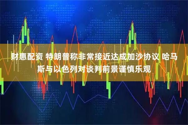 财惠配资 特朗普称非常接近达成加沙协议 哈马斯与以色列对谈判前景谨慎乐观