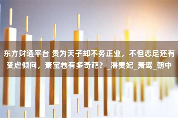 东方财通平台 贵为天子却不务正业，不但恋足还有受虐倾向，萧宝卷有多奇葩？_潘贵妃_萧鸾_朝中