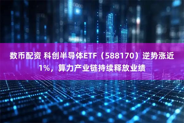数币配资 科创半导体ETF（588170）逆势涨近1%，算力产业链持续释放业绩