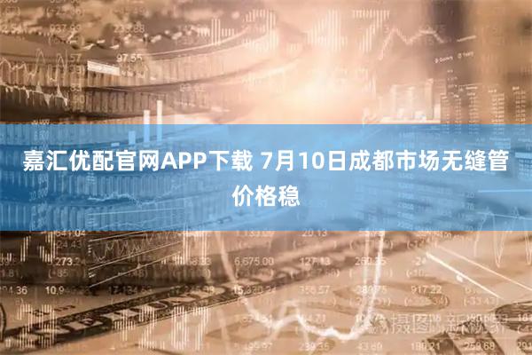 嘉汇优配官网APP下载 7月10日成都市场无缝管价格稳