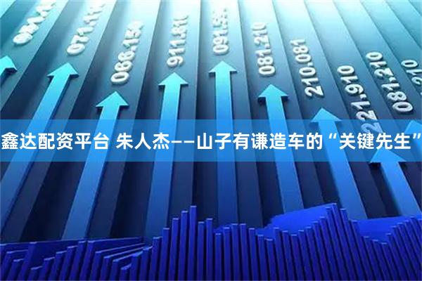鑫达配资平台 朱人杰——山子有谦造车的“关键先生”
