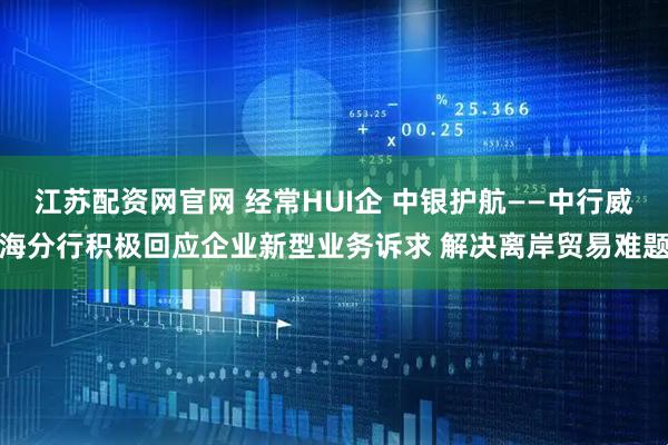 江苏配资网官网 经常HUI企 中银护航——中行威海分行积极回应企业新型业务诉求 解决离岸贸易难题