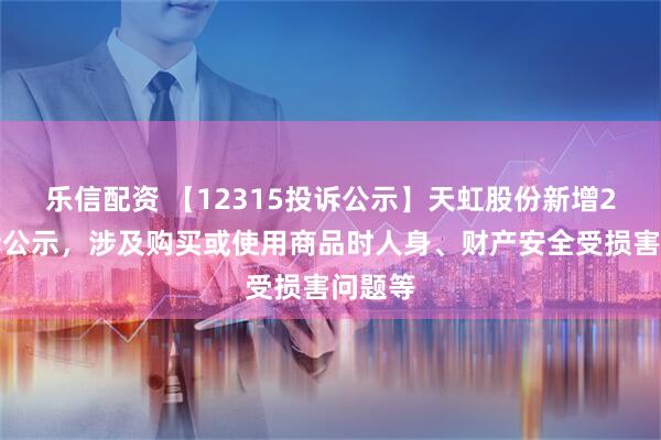 乐信配资 【12315投诉公示】天虹股份新增2件投诉公示，涉及购买或使用商品时人身、财产安全受损害问题等