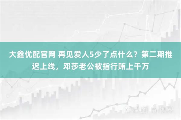 大鑫优配官网 再见爱人5少了点什么？第二期推迟上线，邓莎老公被指行贿上千万