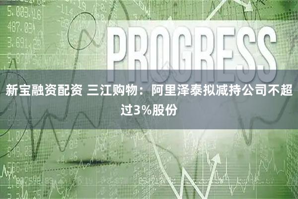 新宝融资配资 三江购物：阿里泽泰拟减持公司不超过3%股份