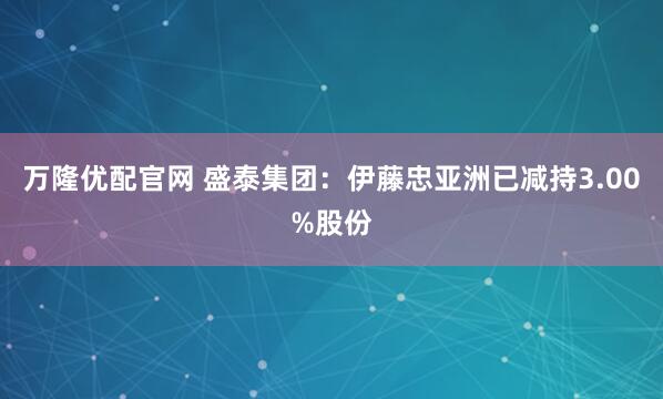万隆优配官网 盛泰集团：伊藤忠亚洲已减持3.00%股份