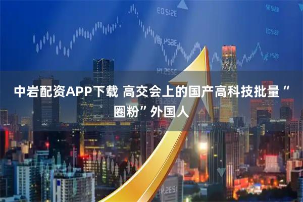 中岩配资APP下载 高交会上的国产高科技批量“圈粉”外国人