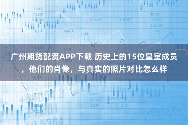 广州期货配资APP下载 历史上的15位皇室成员，他们的肖像，与真实的照片对比怎么样