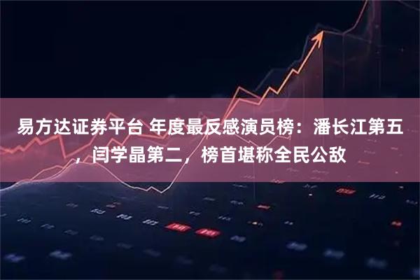 易方达证券平台 年度最反感演员榜：潘长江第五，闫学晶第二，榜首堪称全民公敌