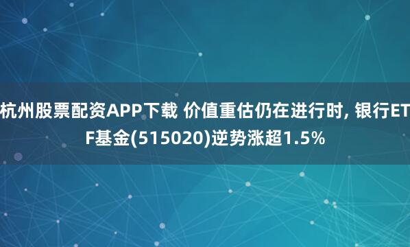 杭州股票配资APP下载 价值重估仍在进行时, 银行ETF基金(515020)逆势涨超1.5%