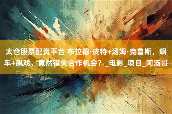 太仓股票配资平台 布拉德·皮特+汤姆·克鲁斯，飙车+飙戏，竟然错失合作机会？_电影_项目_阿汤哥