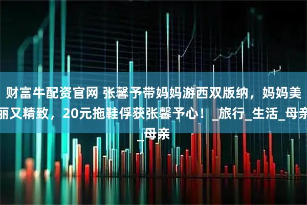 财富牛配资官网 张馨予带妈妈游西双版纳，妈妈美丽又精致，20元拖鞋俘获张馨予心！_旅行_生活_母亲