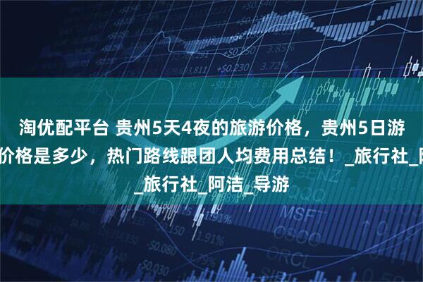 淘优配平台 贵州5天4夜的旅游价格，贵州5日游纯玩报团价格是多少，热门路线跟团人均费用总结！_旅行社_阿洁_导游