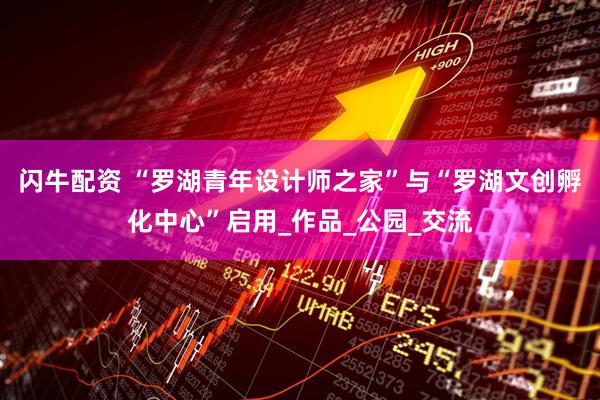 闪牛配资 “罗湖青年设计师之家”与“罗湖文创孵化中心”启用_作品_公园_交流