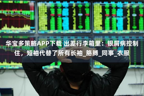 华宝多策略APP下载 出差行李箱里：银屑病控制住，短袖代替了所有长袖_胳膊_同事_衣服