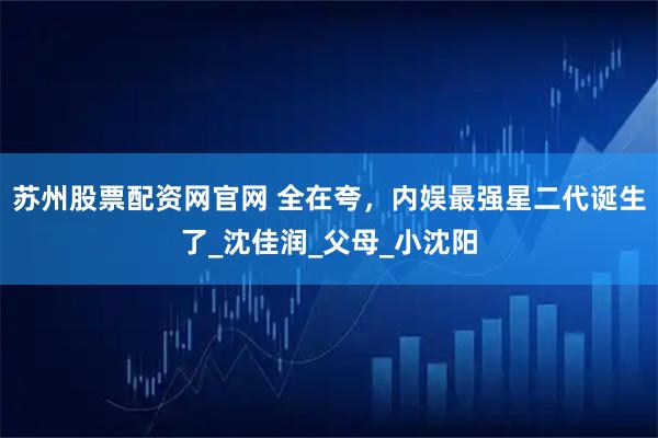 苏州股票配资网官网 全在夸，内娱最强星二代诞生了_沈佳润_父母_小沈阳