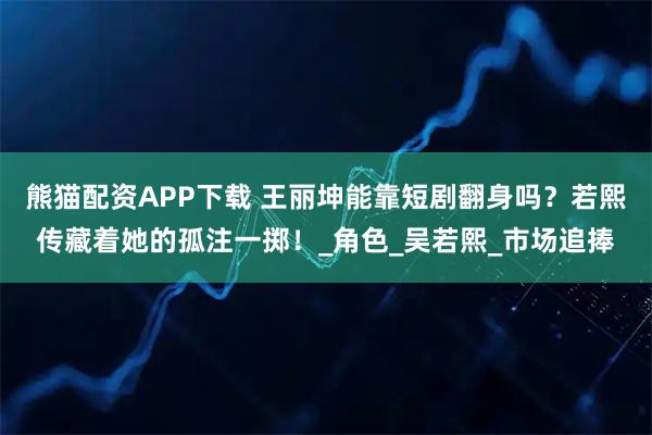熊猫配资APP下载 王丽坤能靠短剧翻身吗？若熙传藏着她的孤注一掷！_角色_吴若熙_市场追捧