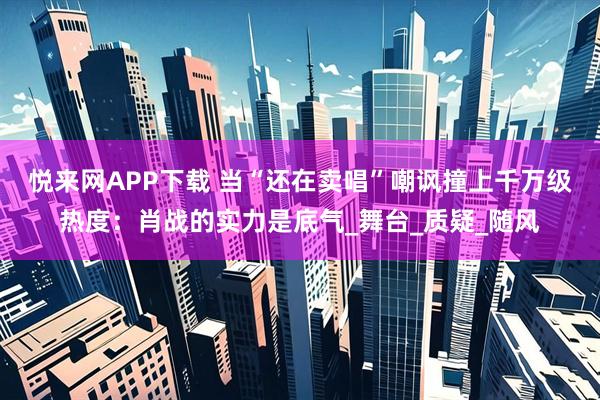 悦来网APP下载 当“还在卖唱”嘲讽撞上千万级热度：肖战的实力是底气_舞台_质疑_随风