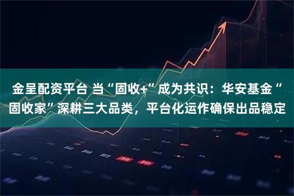 金呈配资平台 当“固收+”成为共识：华安基金“固收家”深耕三大品类，平台化运作确保出品稳定