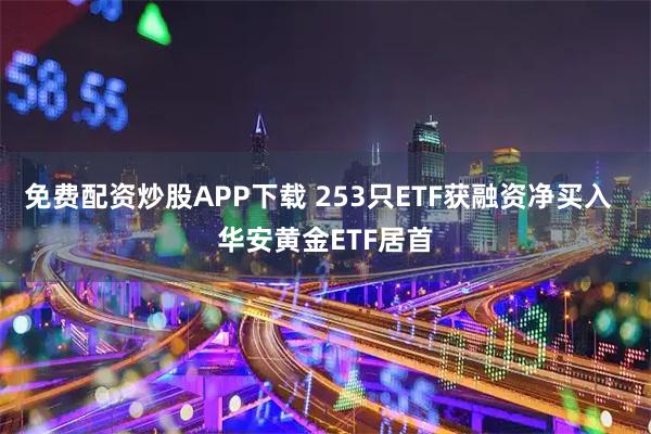 免费配资炒股APP下载 253只ETF获融资净买入  华安黄金ETF居首